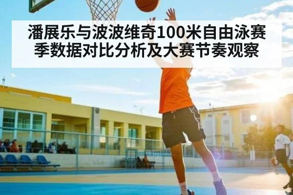 潘展乐与波波维奇100米自由泳赛季数据对比分析及大赛节奏观察